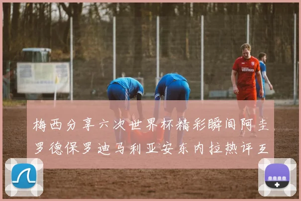 梅西分享六次世界杯精彩瞬间阿圭罗德保罗迪马利亚安东内拉热评互动